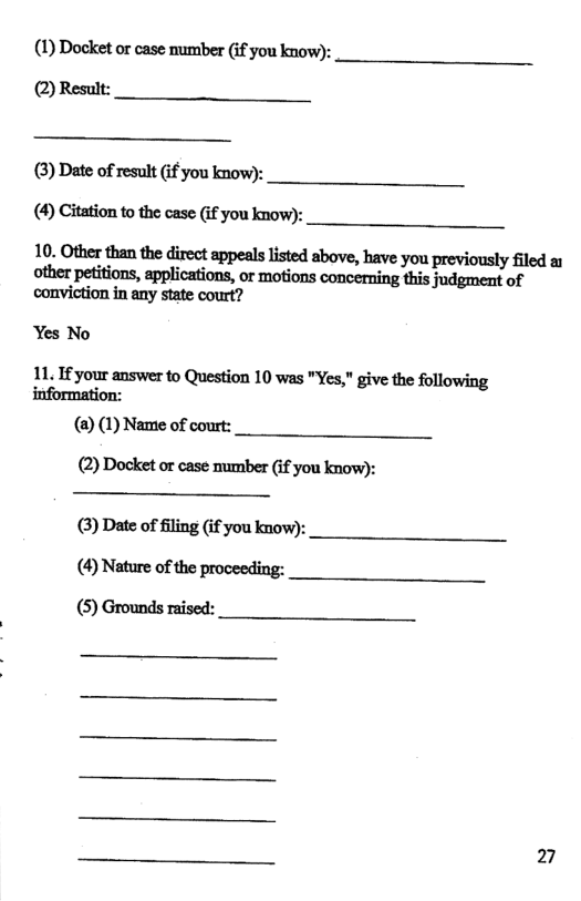 (1) Docket or case mumber (if you know): (2) Result:  (3) Date of result (if you know):  (4) Citation to the case (if you know):  10. Other than the direct appeals listed above, have you previously filed a other petitions, applications, or motions concerning this judgment of conviction in any state court?  Yes No  11. If your answer to Question 10 was "Yes," give the following information:  (@) (1) Name of court:  (2) Docket or case mumber (f you know):  (3) Date of filing (if you know): (4) Nature of the proceeding: (5) Grounds raised:  27 